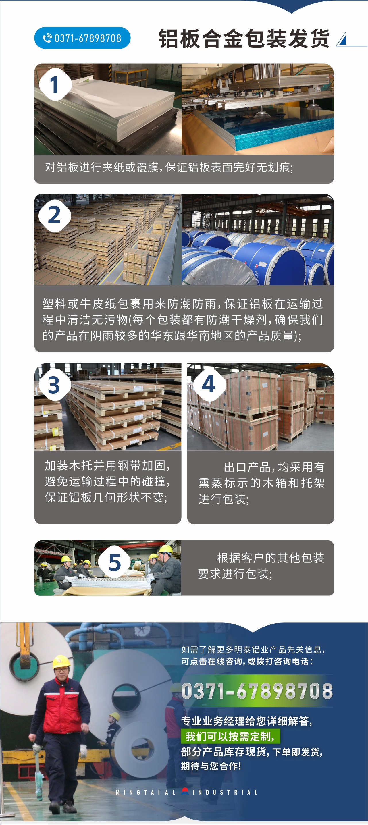 　　鋁板合金包裝發(fā)貨
　　1、對(duì)鋁板進(jìn)行夾紙或覆膜，保證鋁板表面完好無劃痕;

　　2、塑料或牛皮紙包裹用來防潮防雨，保證鋁板在運(yùn)輸過程中清潔無污物(每個(gè)包裝都有防潮干燥劑，確保我們的產(chǎn)品在陰雨較多的華東跟華南地區(qū)的產(chǎn)品質(zhì)量);

　　3、加裝木托并用鋼帶加固，避免運(yùn)輸過程中的碰撞，保證鋁板幾何形狀不變;

　　4、出口產(chǎn)品，均采用有熏蒸標(biāo)示的木箱和托架進(jìn)行包裝;

　　5、根據(jù)客戶的其他包裝要求進(jìn)行包裝;

　　如需了解更多明泰鋁業(yè)產(chǎn)品先關(guān)信息，可點(diǎn)擊在線咨詢，或撥打咨詢電話：0371-67898708，專業(yè)業(yè)務(wù)經(jīng)理給您詳細(xì)解答，我們可以按需定制，部分產(chǎn)品庫存現(xiàn)貨，下單即發(fā)貨，期待與您合作!