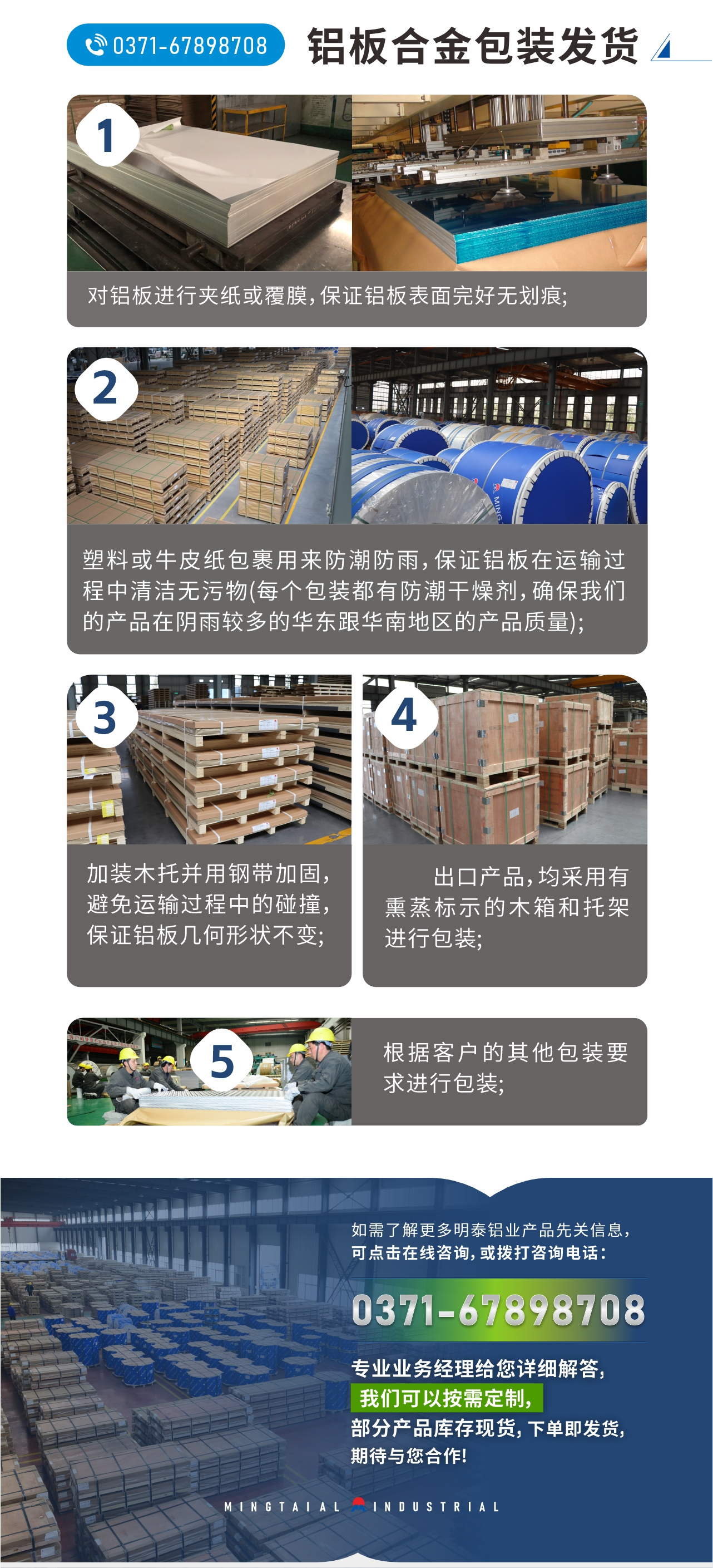 鋁板合金包裝發(fā)貨
　　1、對鋁板進行夾紙或覆膜，保證鋁板表面完好無劃痕;
　　2、塑料或牛皮紙包裹用來防潮防雨，保證鋁板在運輸過程中清潔無污物(每個包裝都有防潮干燥劑，確保我們的產(chǎn)品在陰雨較多的華東跟華南地區(qū)的產(chǎn)品質(zhì)量);
　　3、加裝木托并用鋼帶加固，避免運輸過程中的碰撞，保證鋁板幾何形狀不變;
　　4、出口產(chǎn)品，均采用有熏蒸標(biāo)示的木箱和托架進行包裝;
　　5、根據(jù)客戶的其他包裝要求進行包裝;
　　如需了解更多明泰鋁業(yè)產(chǎn)品先關(guān)信息，可點擊在線咨詢，或撥打咨詢電話：0371-67898708，專業(yè)業(yè)務(wù)經(jīng)理給您詳細解答，我們可以按需定制，部分產(chǎn)品庫存現(xiàn)貨，下單即發(fā)貨，期待與您合作!