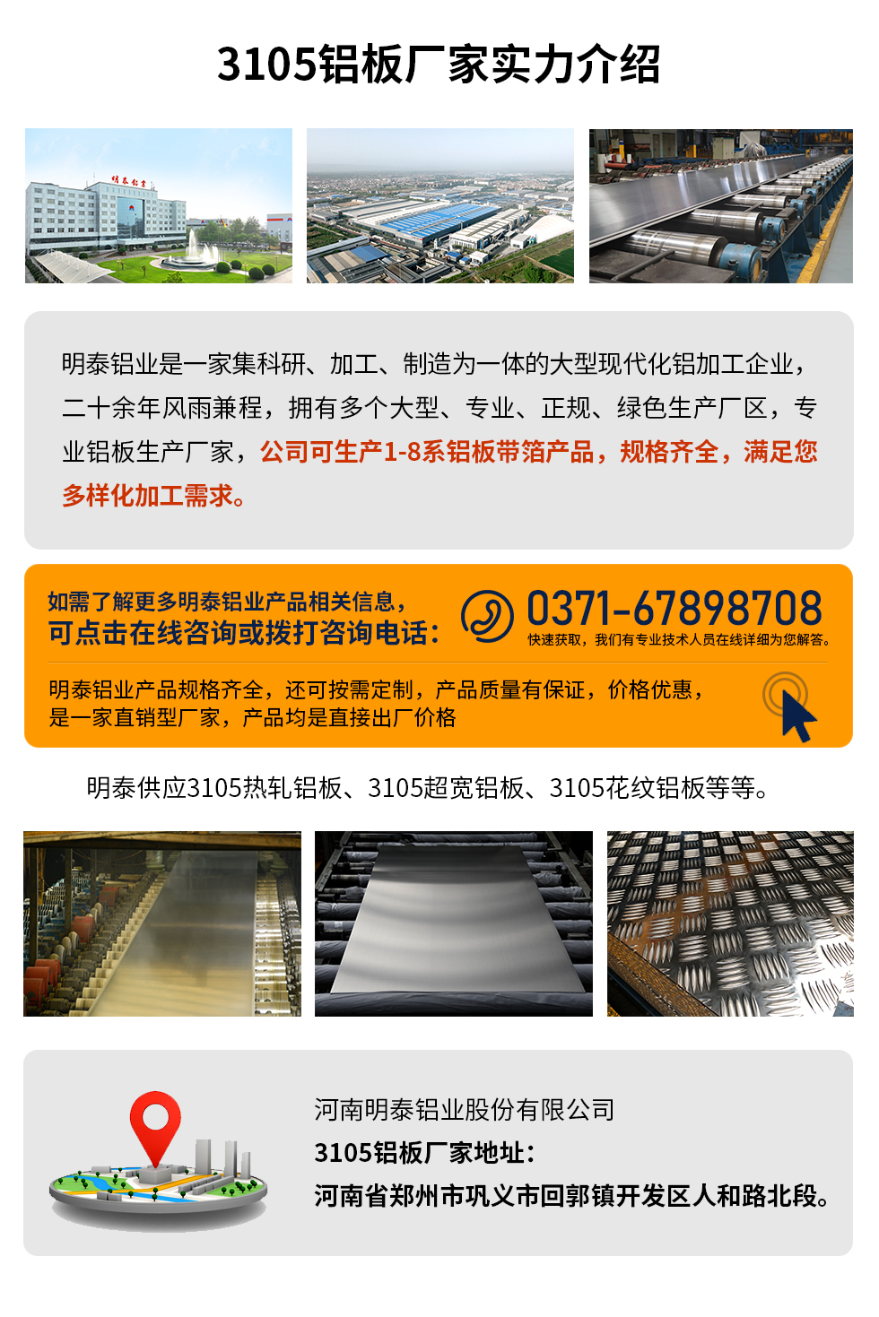 3105鋁板廠家實(shí)力介紹
　　明泰鋁業(yè)是一家集科研、加工、制造為一體的大型現(xiàn)代化鋁加工企業(yè)，二十余年風(fēng)雨兼程，擁有多個(gè)大型、專業(yè)、正規(guī)、綠色生產(chǎn)廠區(qū)，專業(yè)鋁板生產(chǎn)廠家，公司可生產(chǎn)1-8系鋁板帶箔產(chǎn)品，規(guī)格齊全，滿足您多樣化加工需求。
明泰鋁業(yè)產(chǎn)品規(guī)格齊全，還可按需定制，產(chǎn)品質(zhì)量有保證，價(jià)格優(yōu)惠，是一家直銷型廠家，產(chǎn)品均是直接出廠價(jià)格，想要了解更多詳細(xì)產(chǎn)品信息和優(yōu)惠報(bào)價(jià)，可點(diǎn)擊在線咨詢，或撥打咨詢電話：0371-67898708快速獲取，我們有專業(yè)技術(shù)人員在線詳細(xì)為您解答。
明泰供應(yīng)3105熱軋鋁板、3105超寬鋁板、3105花紋鋁板等等。
河南明泰鋁業(yè)股份有限公司3105鋁板廠家地址：河南省鄭州市鞏義市回郭鎮(zhèn)開發(fā)區(qū)人和路北段。